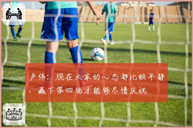 卢伟：现在大家的心态都比较平静，赢下第四场才能够尽情庆祝