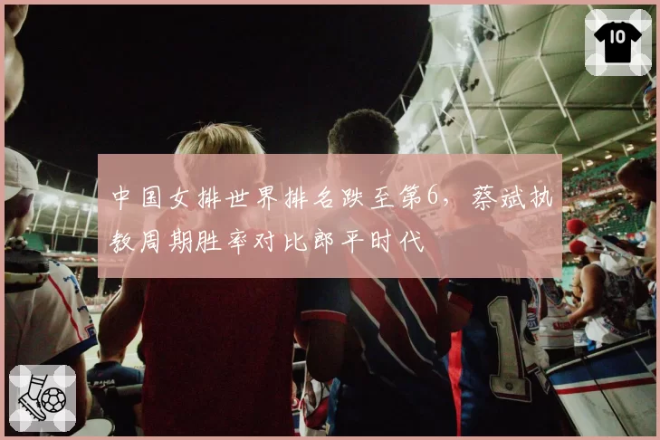 中国女排世界排名跌至第6，蔡斌执教周期胜率对比郎平时代