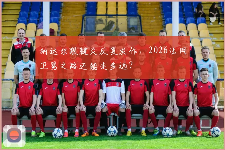 纳达尔跟腱炎反复发作，2026法网卫冕之路还能走多远？